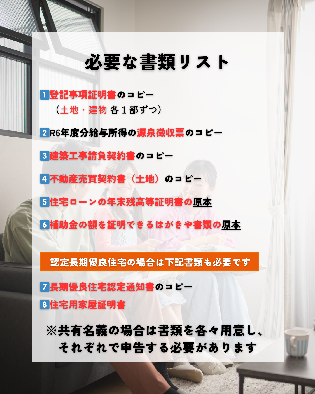 必要な書類リスト
１）登記事項証明書のコピー（土地・建物各1部ずつ）
２）令和6年度分給与所得の源泉徴収票のコピー
３）建築工事請負契約書のコピー
４）不動産売買契約書（土地）のコピー
５）住宅ローンの年末残高等証明書の原本
６）補助金の額を証明できるはがきや書類の原本
認定長期優良住宅の場合は下記書類も必要です
７）長期優良住宅認定通知書のコピー
８）住宅用家屋証明書
また、住宅ローンが共有名義の場合は書類を各々用意し、それぞれで申告を行う必要があります。